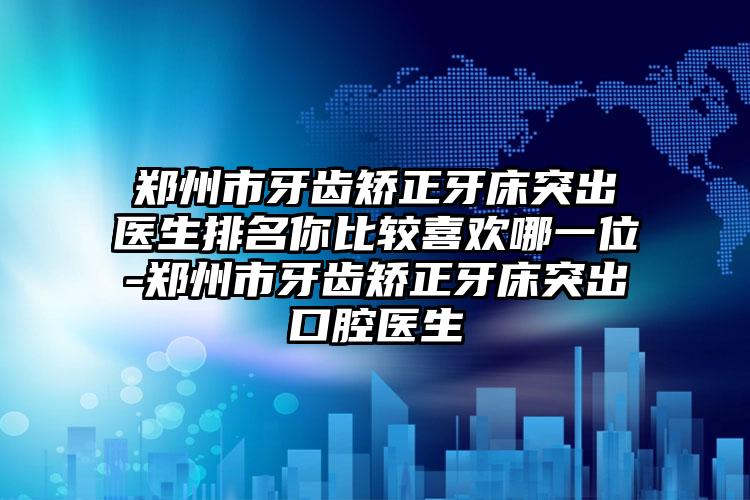 郑州市牙齿矫正牙床突出医生排名你比较喜欢哪一位-郑州市牙齿矫正牙床突出口腔医生