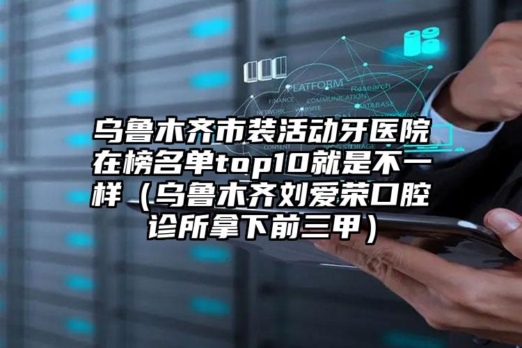 乌鲁木齐市装活动牙医院在榜名单top10就是不一样（乌鲁木齐刘爱荣口腔诊所拿下前三甲）