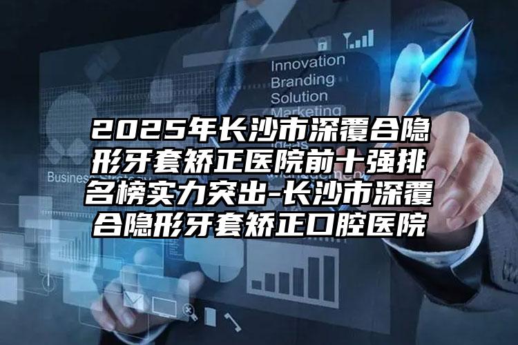 2025年长沙市深覆合隐形牙套矫正医院前十强排名榜实力突出-长沙市深覆合隐形牙套矫正口腔医院