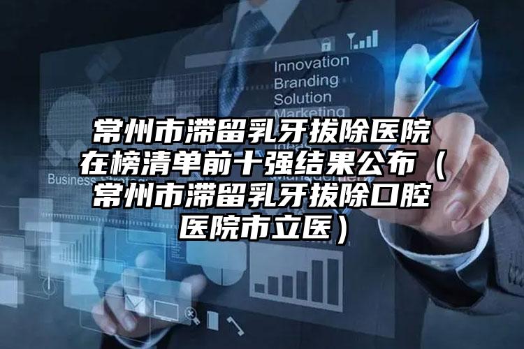 常州市滞留乳牙拔除医院在榜清单前十强结果公布（常州市滞留乳牙拔除口腔医院市立医）