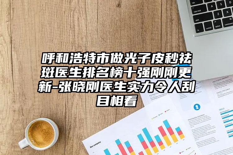 呼和浩特市做光子皮秒祛斑医生排名榜十强刚刚更新-张晓刚医生实力令人刮目相看