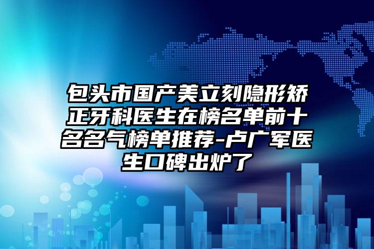 包头市国产美立刻隐形矫正牙科医生在榜名单前十名名气榜单推荐-卢广军医生口碑出炉了