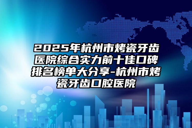 2025年杭州市烤瓷牙齿医院综合实力前十佳口碑排名榜单大分享-杭州市烤瓷牙齿口腔医院