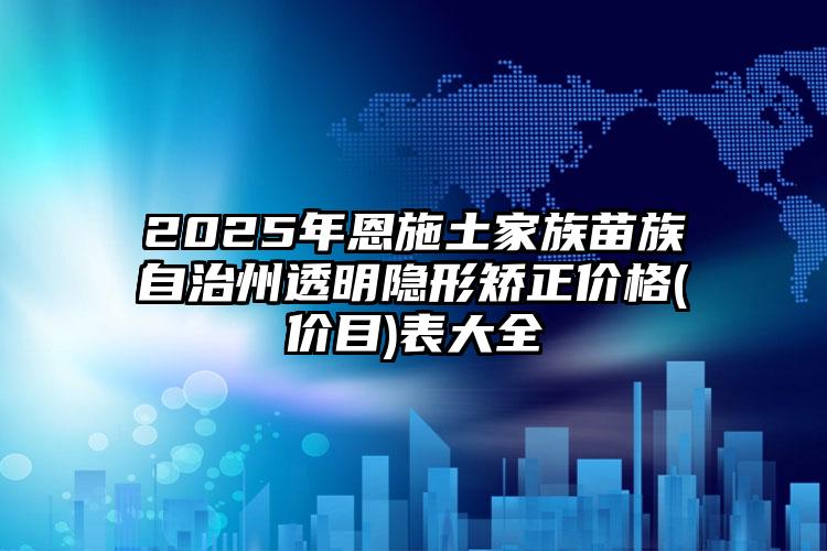 2025年恩施土家族苗族自治州透明隐形矫正价格(价目)表大全