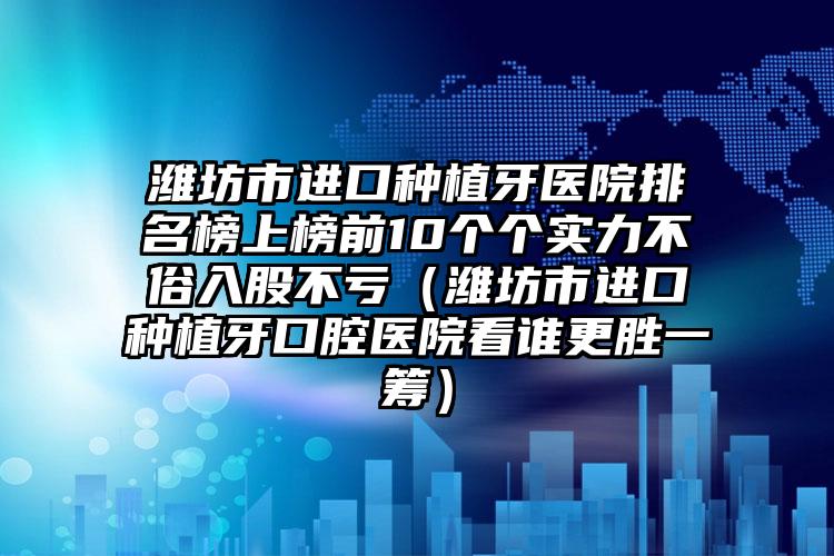 潍坊市进口种植牙医院排名榜上榜前10个个实力不俗入股不亏（潍坊市进口种植牙口腔医院看谁更胜一筹）