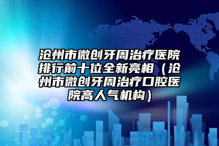 沧州市微创牙周治疗医院排行前十位全新亮相（沧州市微创牙周治疗口腔医院高人气机构）