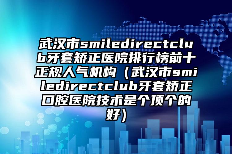 武汉市smiledirectclub牙套矫正医院排行榜前十正规人气机构（武汉市smiledirectclub牙套矫正口腔医院技术是个顶个的好）