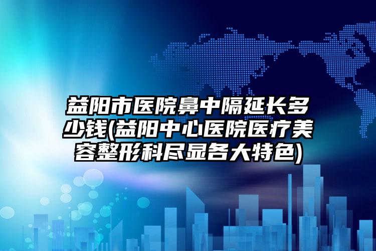 益阳市医院鼻中隔延长多少钱(益阳中心医院医疗美容整形科尽显各大特色)