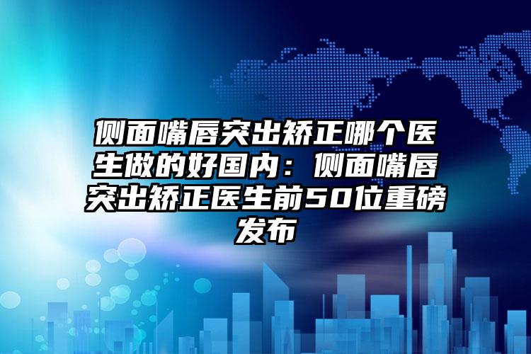 侧面嘴唇突出矫正哪个医生做的好国内：侧面嘴唇突出矫正医生前50位重磅发布