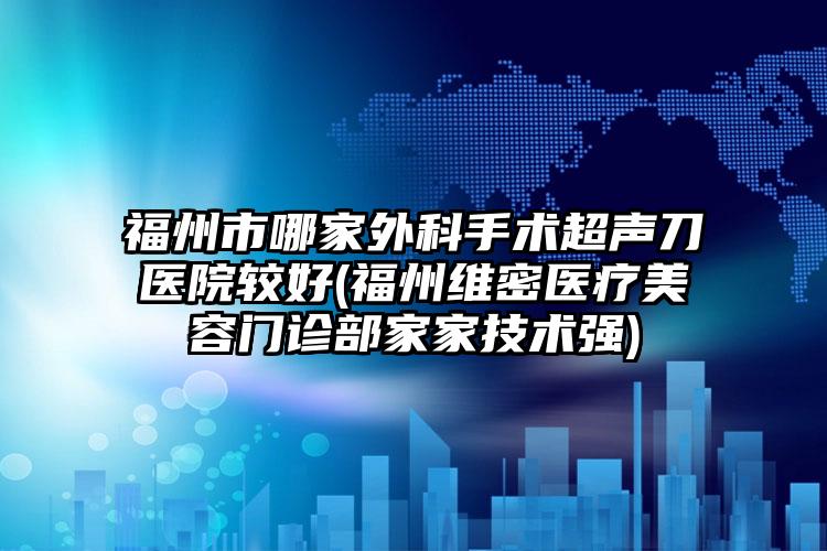福州市哪家外科手术超声刀医院较好(福州维密医疗美容门诊部家家技术强)