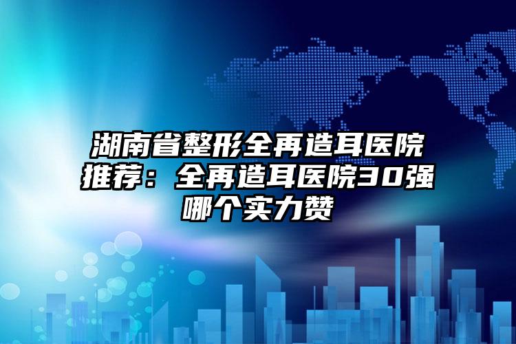 湖南省整形全再造耳医院推荐：全再造耳医院30强哪个实力赞