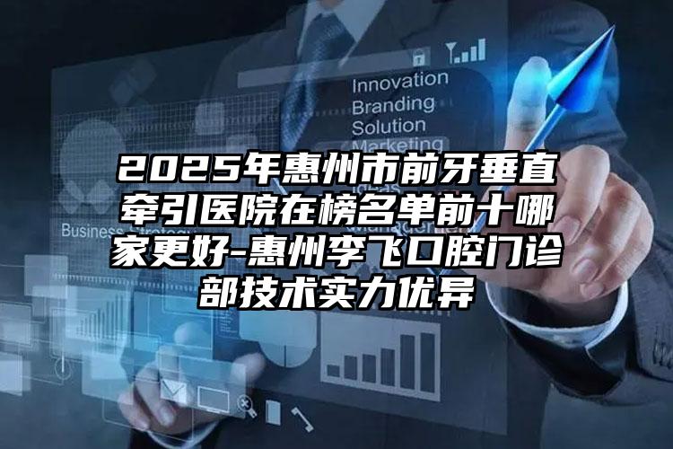 2025年惠州市前牙垂直牵引医院在榜名单前十哪家更好-惠州李飞口腔门诊部技术实力优异