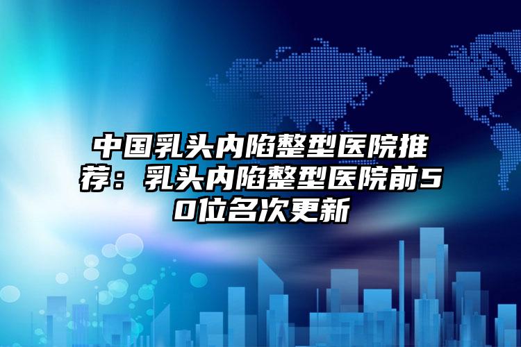 中国乳头内陷整型医院推荐：乳头内陷整型医院前50位名次更新