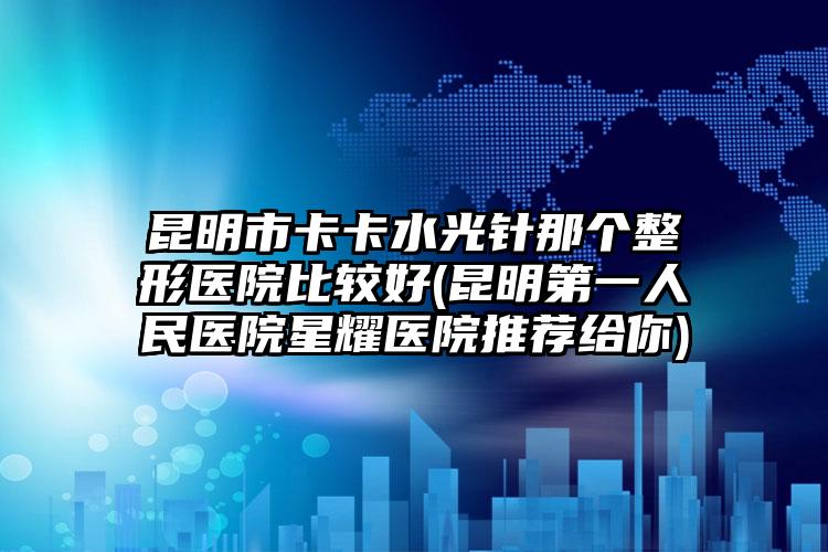 昆明市卡卡水光针那个整形医院比较好(昆明第一人民医院星耀医院推荐给你)