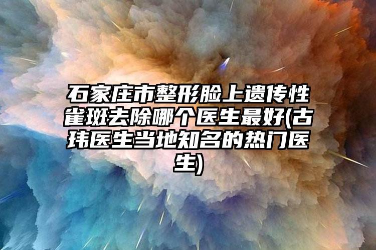 石家庄市整形脸上遗传性雀斑去除哪个医生最好(古玮医生当地知名的热门医生)