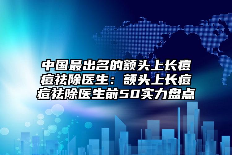 中国最出名的额头上长痘痘祛除医生：额头上长痘痘祛除医生前50实力盘点