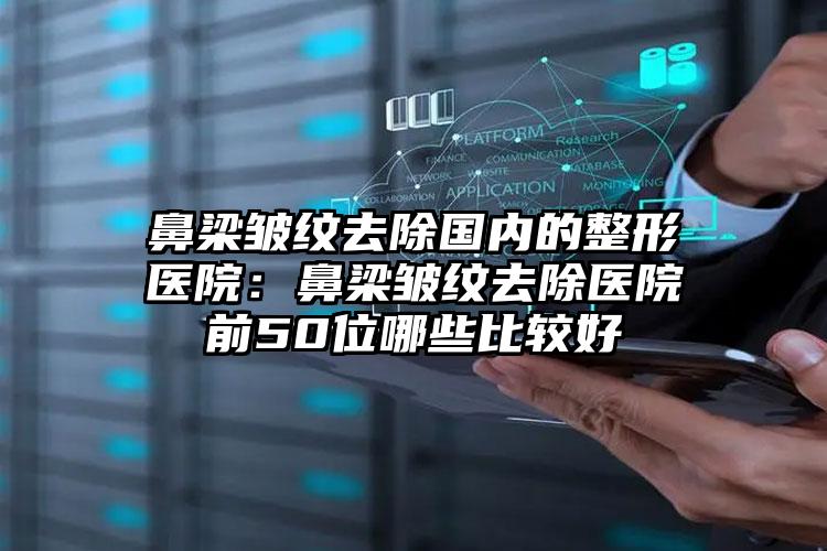 鼻梁皱纹去除国内的整形医院：鼻梁皱纹去除医院前50位哪些比较好