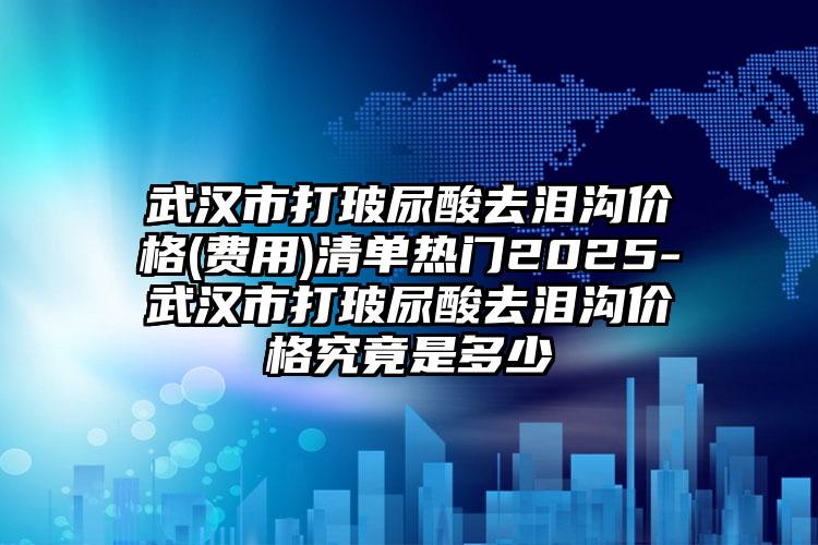 武汉市打玻尿酸去泪沟价格(费用)清单热门2025-武汉市打玻尿酸去泪沟价格究竟是多少