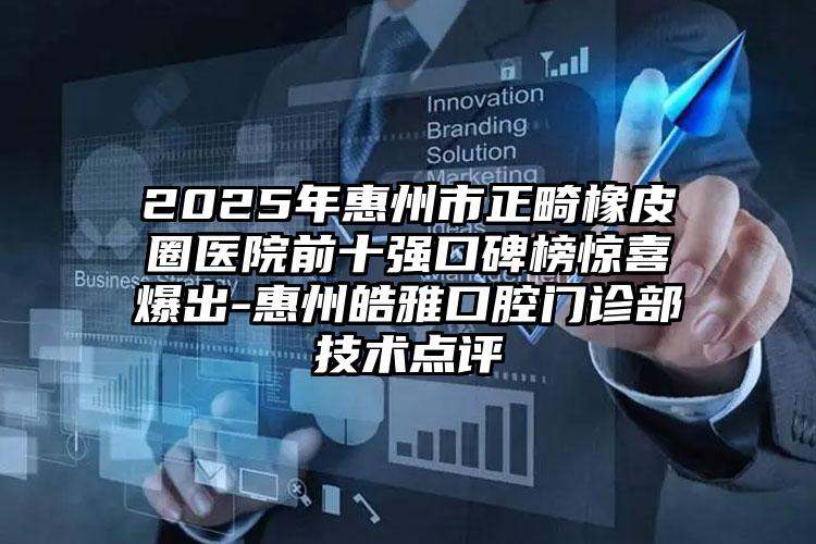 2025年惠州市正畸橡皮圈医院前十强口碑榜惊喜爆出-惠州皓雅口腔门诊部技术点评