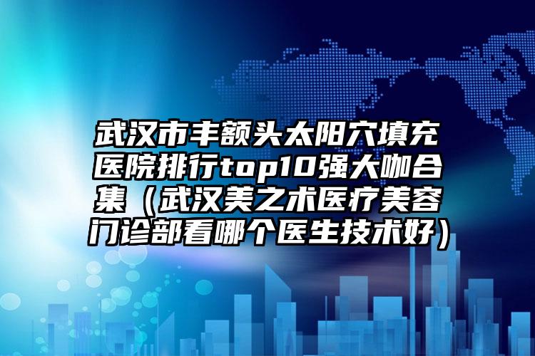武汉市丰额头太阳穴填充医院排行top10强大咖合集（武汉美之术医疗美容门诊部看哪个医生技术好）