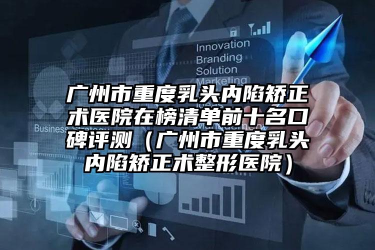 广州市重度乳头内陷矫正术医院在榜清单前十名口碑评测（广州市重度乳头内陷矫正术整形医院）