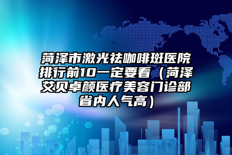 菏泽市激光祛咖啡斑医院排行前10一定要看（菏泽艾贝卓颜医疗美容门诊部省内人气高）