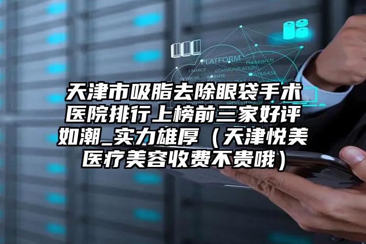 天津市吸脂去除眼袋手术医院排行上榜前三家好评如潮_实力雄厚（天津悦美医疗美容收费不贵哦）