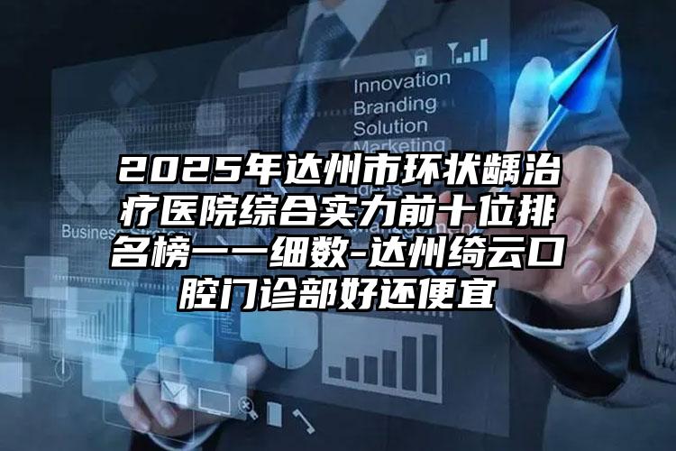 2025年达州市环状龋治疗医院综合实力前十位排名榜一一细数-达州绮云口腔门诊部好还便宜