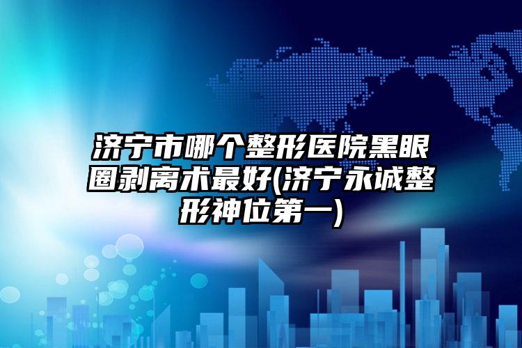 济宁市哪个整形医院黑眼圈剥离术最好(济宁永诚整形神位第一)