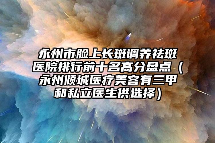 永州市脸上长斑调养祛斑医院排行前十名高分盘点（永州倾城医疗美容有三甲和私立医生供选择）