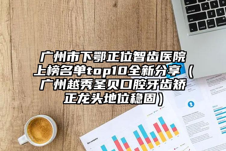 广州市下鄂正位智齿医院上榜名单top10全新分享（广州越秀圣贝口腔牙齿矫正龙头地位稳固）