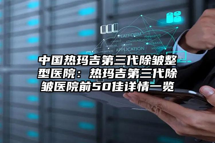 中国热玛吉第三代除皱整型医院：热玛吉第三代除皱医院前50佳详情一览