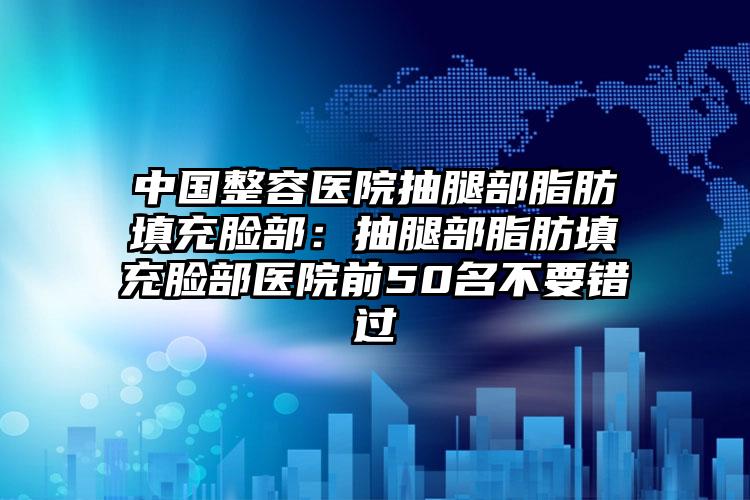 中国整容医院抽腿部脂肪填充脸部：抽腿部脂肪填充脸部医院前50名不要错过