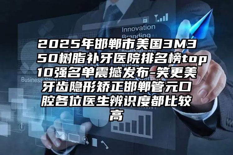 2025年邯郸市美国3M350树脂补牙医院排名榜top10强名单震撼发布-笑更美牙齿隐形矫正邯郸管元口腔各位医生辨识度都比较高