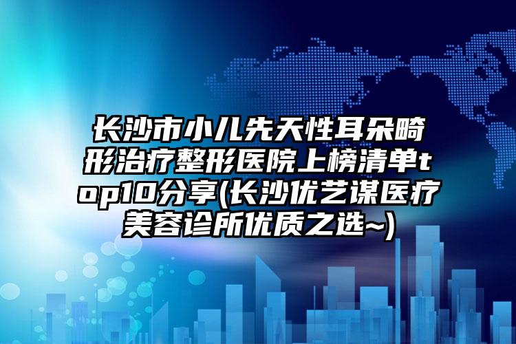 长沙市小儿先天性耳朵畸形治疗整形医院上榜清单top10分享(长沙优艺谋医疗美容诊所优质之选~)