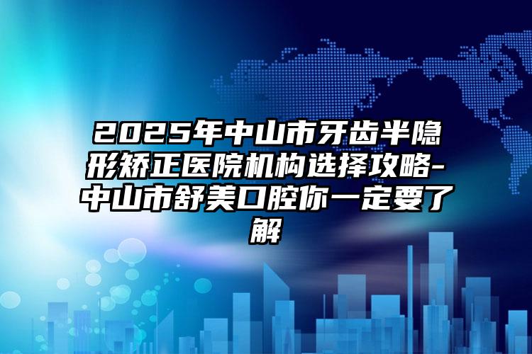 2025年中山市牙齿半隐形矫正医院机构选择攻略-中山市舒美口腔你一定要了解