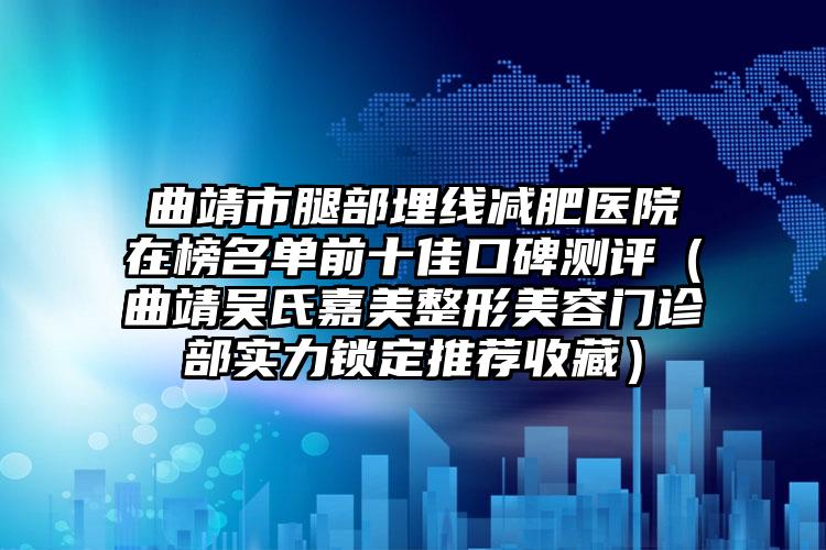 曲靖市腿部埋线减肥医院在榜名单前十佳口碑测评（曲靖吴氏嘉美整形美容门诊部实力锁定推荐收藏）