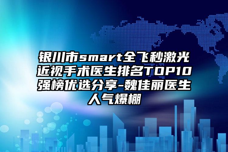 银川市smart全飞秒激光近视手术医生排名TOP10强榜优选分享-魏佳丽医生人气爆棚
