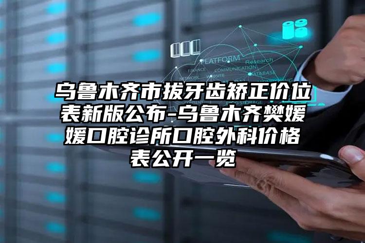 乌鲁木齐市拔牙齿矫正价位表新版公布-乌鲁木齐樊媛媛口腔诊所口腔外科价格表公开一览