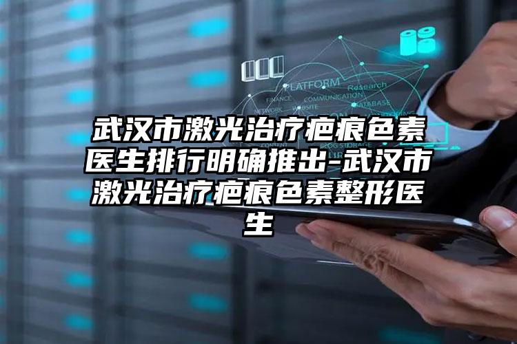武汉市激光治疗疤痕色素医生排行明确推出-武汉市激光治疗疤痕色素整形医生