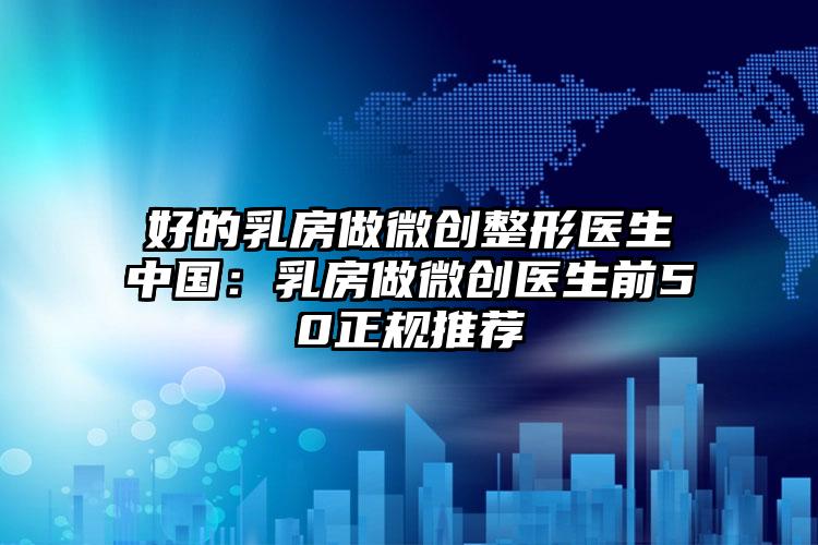 好的乳房做微创整形医生中国：乳房做微创医生前50正规推荐