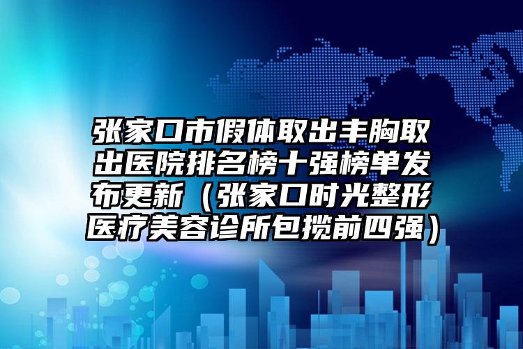 张家口市假体取出丰胸取出医院排名榜十强榜单发布更新（张家口时光整形医疗美容诊所包揽前四强）