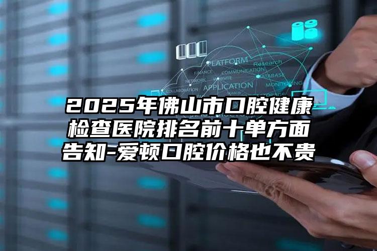 2025年佛山市口腔健康检查医院排名前十单方面告知-爱顿口腔价格也不贵