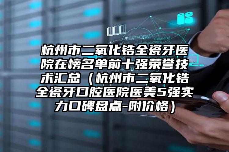 杭州市二氧化锆全瓷牙医院在榜名单前十强荣誉技术汇总（杭州市二氧化锆全瓷牙口腔医院医美5强实力口碑盘点-附价格）