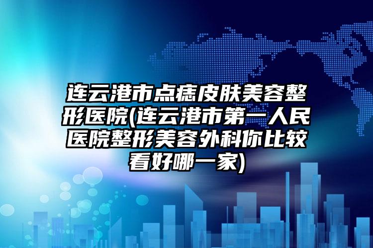 连云港市点痣皮肤美容整形医院(连云港市第一人民医院整形美容外科你比较看好哪一家)