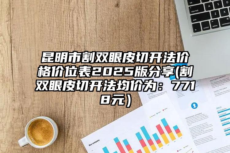 昆明市割双眼皮切开法价格价位表2025版分享(割双眼皮切开法均价为：7718元）