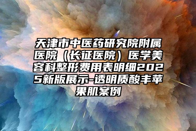 天津市中医药研究院附属医院（长征医院）医学美容科整形费用表明细2025新版展示-透明质酸丰苹果肌案例