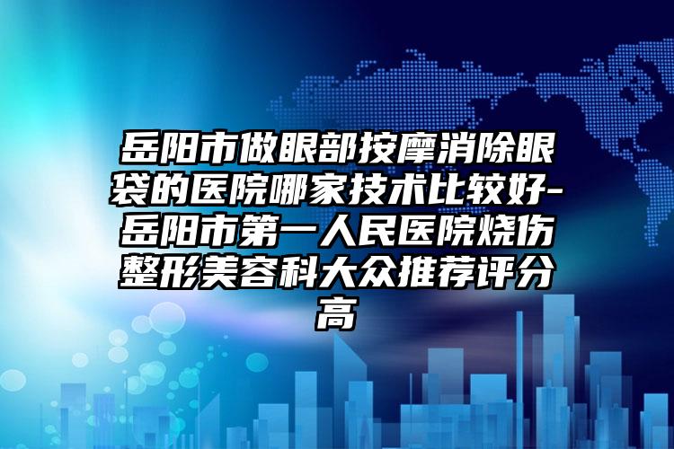岳阳市做眼部按摩消除眼袋的医院哪家技术比较好-岳阳市第一人民医院烧伤整形美容科大众推荐评分高