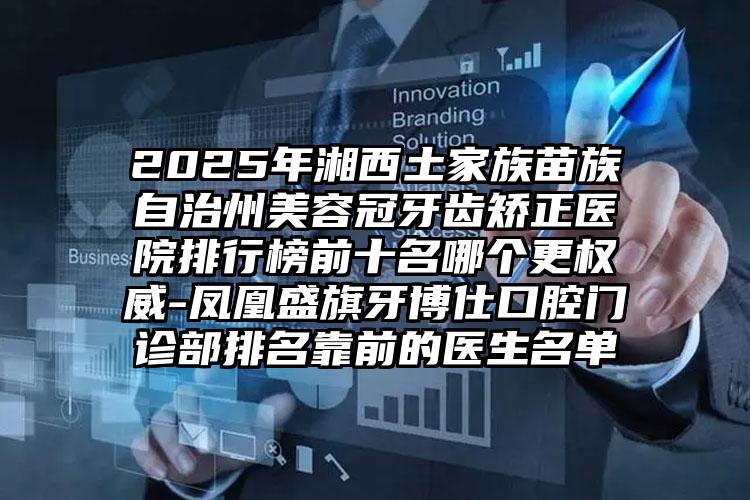 2025年湘西土家族苗族自治州美容冠牙齿矫正医院排行榜前十名哪个更权威-凤凰盛旗牙博仕口腔门诊部排名靠前的医生名单