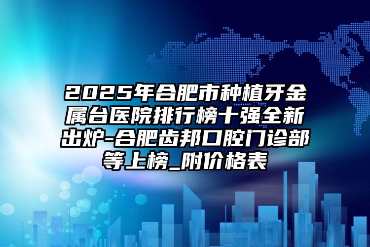 2025年合肥市种植牙金属台医院排行榜十强全新出炉-合肥齿邦口腔门诊部等上榜_附价格表